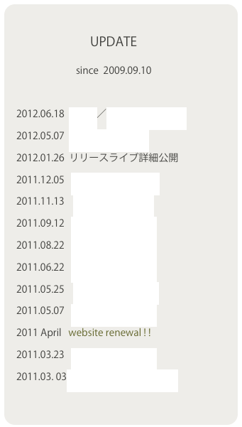  　　　　   　
　　　　　　  UPDATE 
　 　　　   　　since  2009.09.10

    2012.06.18  Media／Event Imfomation
    2012.05.07  Event Imfomation
    2012.01.26  リリースライブ詳細公開
    2011.12.05   Event Imformation
    2011.11.13    Event Imfomation
    2011.09.12   Event Information
    2011.08.22   Event Information
    2011.06.22   Event Information
    2011.05.25    Event Information
    2011.05.07   Event Information
    2011 April   website renewal ! !
    2011.03.23   Event Information
    2011.03. 03「私とワルツを」PV UP
    
